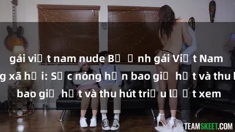 gái việt nam nude Bộ ảnh gái Việt Nam nude gây sốt mạng xã hội: Sắc nóng hơn bao giờ hết và thu hút triệu lượt xem
