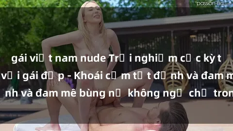 gái việt nam nude Trải nghiệm cực kỳ thú vị khi làm tình với gái đẹp - Khoái cảm tột đỉnh và đam mê bùng nổ không ngờ chỉ trong một đêm!
