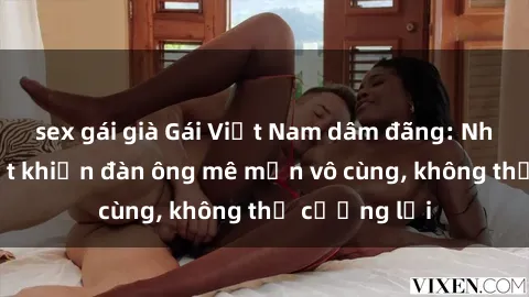 sex gái già Gái Việt Nam dâm đãng: Những bí quyết khiến đàn ông mê mẩn vô cùng, không thể cưỡng lại