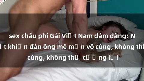 sex châu phi Gái Việt Nam dâm đãng: Những bí quyết khiến đàn ông mê mẩn vô cùng, không thể cưỡng lại