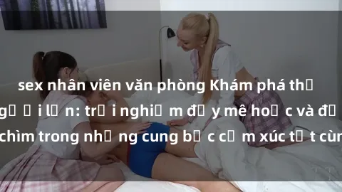 sex nhân viên văn phòng Khám phá thế giới mới với sex người lớn: trải nghiệm đầy mê hoặc và đắm chìm trong những cung bậc cảm xúc tột cùng, hứng khởi và cuốn hút.