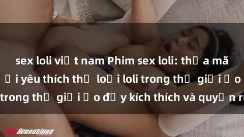 sex loli việt nam Phim sex loli: thỏa mãn đam mê của người yêu thích thể loại loli trong thế giới ảo đầy kích thích và quyến rũ.