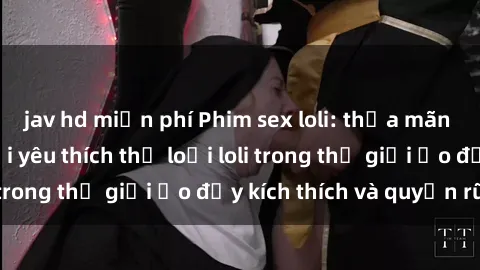 jav hd miễn phí Phim sex loli: thỏa mãn đam mê của người yêu thích thể loại loli trong thế giới ảo đầy kích thích và quyến rũ.