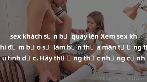 sex khách sạn bị quay lén Xem sex không che HD miễn phí đảm bảo sẽ làm bạn thỏa mãn tưởng tượng và nhu cầu tình dục. Hãy thưởng thức những cảnh quay hấp dẫn và mãnh liệt ngay bây giờ!