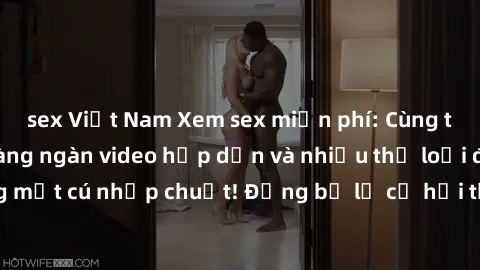 sex Việt Nam Xem sex miễn phí: Cùng trải nghiệm với hàng ngàn video hấp dẫn và nhiều thể loại đa dạng chỉ trong một cú nhấp chuột! Đừng bỏ lỡ cơ hội thưởng thức tuyệt vời này ngay hôm nay!