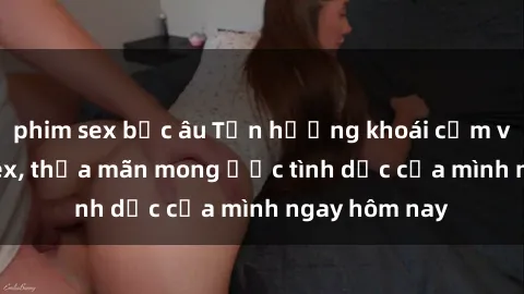 phim sex bắc âu Tận hưởng khoái cảm với gái xinh sex, thỏa mãn mong ước tình dục của mình ngay hôm nay