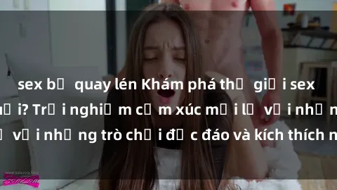 sex bị quay lén Khám phá thế giới sex trực tuyến: Hơn tuổi? Trải nghiệm cảm xúc mới lạ với những trò chơi độc đáo và kích thích người lớn