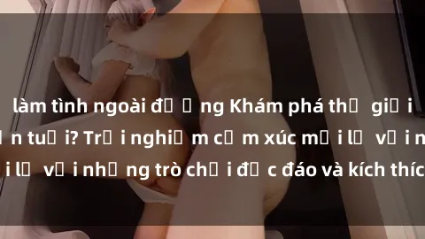 làm tình ngoài đường Khám phá thế giới sex trực tuyến: Hơn tuổi? Trải nghiệm cảm xúc mới lạ với những trò chơi độc đáo và kích thích người lớn