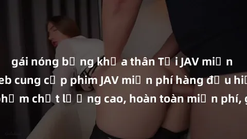 gái nóng bỏng khỏa thân Tải JAV miễn phí: Các trang web cung cấp phim JAV miễn phí hàng đầu hiện nay. Các tác phẩm chất lượng cao, hoàn toàn miễn phí, giúp bạn thỏa mãn niềm đam mê mà không tốn kém.