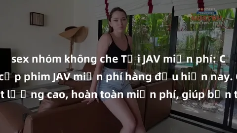 sex nhóm không che Tải JAV miễn phí: Các trang web cung cấp phim JAV miễn phí hàng đầu hiện nay. Các tác phẩm chất lượng cao, hoàn toàn miễn phí, giúp bạn thỏa mãn niềm đam mê mà không tốn kém.