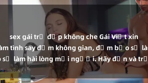 sex gái trẻ đẹp không che Gái Việt xinh đẹp, nồng nàn làm tình say đắm không gian, đảm bảo sẽ làm hài lòng mọi người. Hãy đến và trải nghiệm ngay!