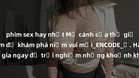phim sex hay nhất Mở cánh cửa thế giới sex MILF Việt Nam để khám phá niềm vui mới_ENCODE_. Hãy tham gia ngay để trải nghiệm những khoảnh khắc đầy kích thích và đam mê.