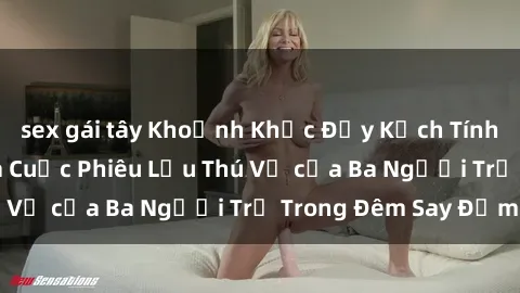 sex gái tây Khoảnh Khắc Đầy Kịch Tính: Sex  Việt Nam và Cuộc Phiêu Lưu Thú Vị của Ba Người Trẻ Trong Đêm Say Đắm