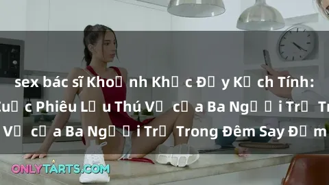sex bác sĩ Khoảnh Khắc Đầy Kịch Tính: Sex  Việt Nam và Cuộc Phiêu Lưu Thú Vị của Ba Người Trẻ Trong Đêm Say Đắm