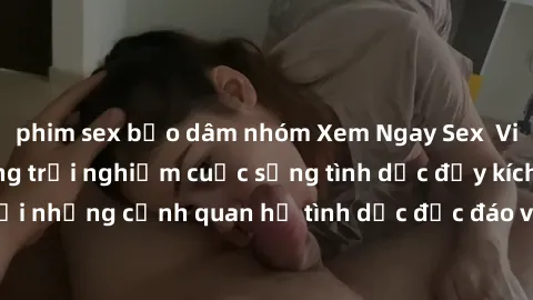 phim sex bạo dâm nhóm Xem Ngay Sex  Vietsub Full HD - Cùng trải nghiệm cuộc sống tình dục đầy kích thích với những cảnh quan hệ tình dục độc đáo và mãnh liệt trong bộ phim này!