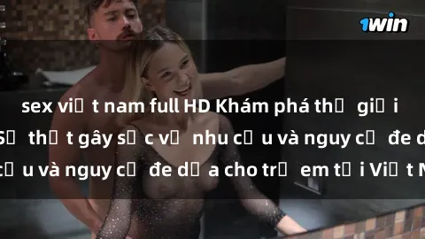 sex việt nam full HD Khám phá thế giới sex loli Việt Nam: Sự thật gây sốc về nhu cầu và nguy cơ đe dọa cho trẻ em tại Việt Nam
