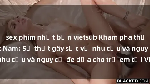 sex phim nhật bản vietsub Khám phá thế giới sex loli Việt Nam: Sự thật gây sốc về nhu cầu và nguy cơ đe dọa cho trẻ em tại Việt Nam