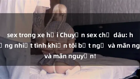 sex trong xe hơi Chuyện sex chị dâu: hành động nhiệt tình khiến tôi bất ngờ và mãn nguyện!