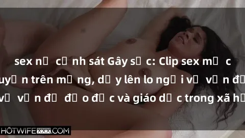 sex nữ cảnh sát Gây sốc: Clip sex mẹ con Việt Nam lan truyền trên mạng, dấy lên lo ngại về vấn đề đạo đức và giáo dục trong xã hội hiện nay.
