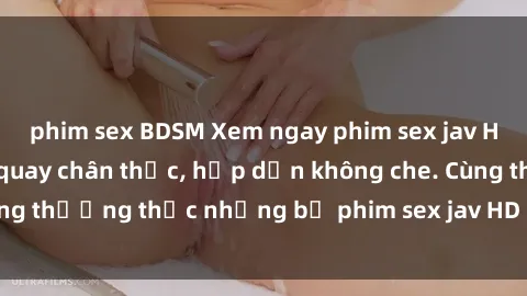 phim sex BDSM Xem ngay phim sex jav HD với những cảnh quay chân thực, hấp dẫn không che. Cùng thưởng thức những bộ phim sex jav HD hot nhất hiện nay!